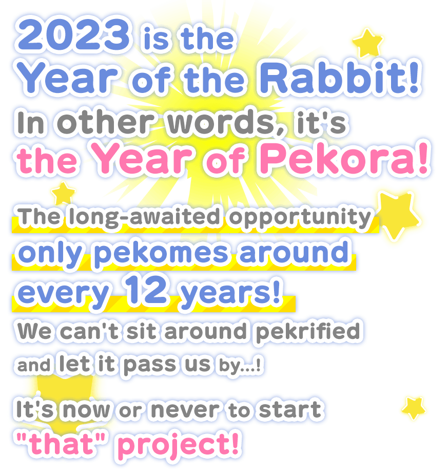 2023 is the Year of the Rabbit! In other words, its the Year of Pekora! The long-awaited opportunity only pekomes around every 12 years! We cant sit around pekrified and let it pass us by...! Its now or never to start that project!